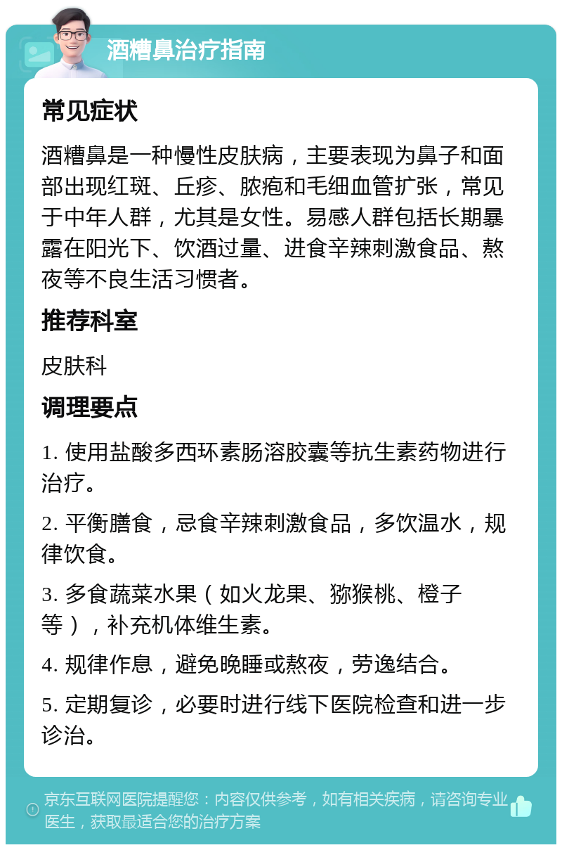 酒糟鼻治疗指南 常见症状 酒糟鼻是一种慢性皮肤病，主要表现为鼻子和面部出现红斑、丘疹、脓疱和毛细血管扩张，常见于中年人群，尤其是女性。易感人群包括长期暴露在阳光下、饮酒过量、进食辛辣刺激食品、熬夜等不良生活习惯者。 推荐科室 皮肤科 调理要点 1. 使用盐酸多西环素肠溶胶囊等抗生素药物进行治疗。 2. 平衡膳食，忌食辛辣刺激食品，多饮温水，规律饮食。 3. 多食蔬菜水果（如火龙果、猕猴桃、橙子等），补充机体维生素。 4. 规律作息，避免晚睡或熬夜，劳逸结合。 5. 定期复诊，必要时进行线下医院检查和进一步诊治。