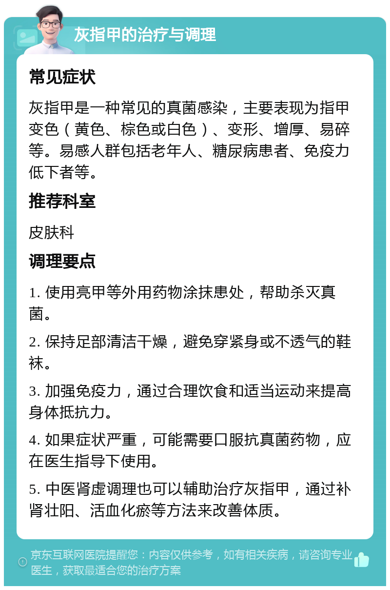 灰指甲的治疗与调理 常见症状 灰指甲是一种常见的真菌感染，主要表现为指甲变色（黄色、棕色或白色）、变形、增厚、易碎等。易感人群包括老年人、糖尿病患者、免疫力低下者等。 推荐科室 皮肤科 调理要点 1. 使用亮甲等外用药物涂抹患处，帮助杀灭真菌。 2. 保持足部清洁干燥，避免穿紧身或不透气的鞋袜。 3. 加强免疫力，通过合理饮食和适当运动来提高身体抵抗力。 4. 如果症状严重，可能需要口服抗真菌药物，应在医生指导下使用。 5. 中医肾虚调理也可以辅助治疗灰指甲，通过补肾壮阳、活血化瘀等方法来改善体质。