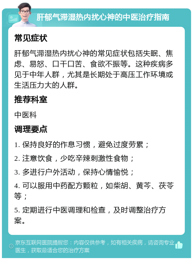 肝郁气滞湿热内扰心神的中医治疗指南 常见症状 肝郁气滞湿热内扰心神的常见症状包括失眠、焦虑、易怒、口干口苦、食欲不振等。这种疾病多见于中年人群，尤其是长期处于高压工作环境或生活压力大的人群。 推荐科室 中医科 调理要点 1. 保持良好的作息习惯，避免过度劳累； 2. 注意饮食，少吃辛辣刺激性食物； 3. 多进行户外活动，保持心情愉悦； 4. 可以服用中药配方颗粒，如柴胡、黄芩、茯苓等； 5. 定期进行中医调理和检查，及时调整治疗方案。