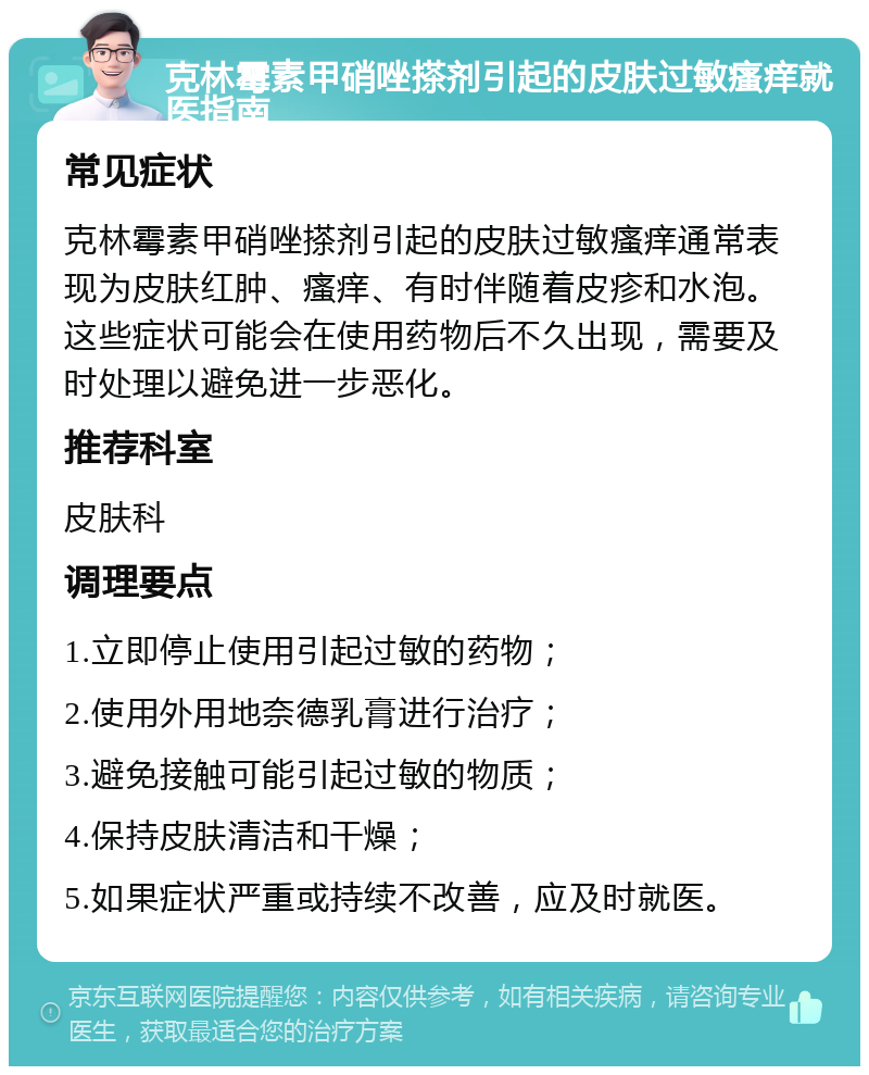 克林霉素甲硝唑搽剂引起的皮肤过敏瘙痒就医指南 常见症状 克林霉素甲硝唑搽剂引起的皮肤过敏瘙痒通常表现为皮肤红肿、瘙痒、有时伴随着皮疹和水泡。这些症状可能会在使用药物后不久出现，需要及时处理以避免进一步恶化。 推荐科室 皮肤科 调理要点 1.立即停止使用引起过敏的药物； 2.使用外用地奈德乳膏进行治疗； 3.避免接触可能引起过敏的物质； 4.保持皮肤清洁和干燥； 5.如果症状严重或持续不改善，应及时就医。