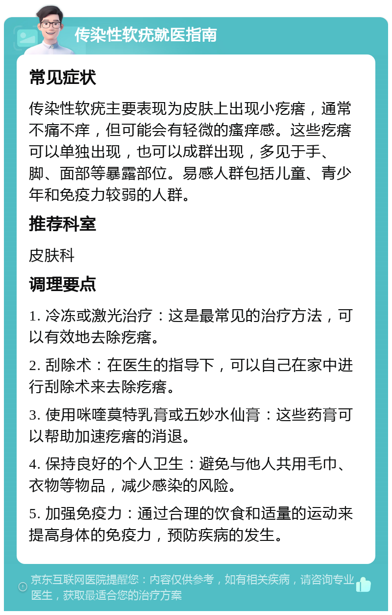 传染性软疣就医指南 常见症状 传染性软疣主要表现为皮肤上出现小疙瘩，通常不痛不痒，但可能会有轻微的瘙痒感。这些疙瘩可以单独出现，也可以成群出现，多见于手、脚、面部等暴露部位。易感人群包括儿童、青少年和免疫力较弱的人群。 推荐科室 皮肤科 调理要点 1. 冷冻或激光治疗：这是最常见的治疗方法，可以有效地去除疙瘩。 2. 刮除术：在医生的指导下，可以自己在家中进行刮除术来去除疙瘩。 3. 使用咪喹莫特乳膏或五妙水仙膏：这些药膏可以帮助加速疙瘩的消退。 4. 保持良好的个人卫生：避免与他人共用毛巾、衣物等物品，减少感染的风险。 5. 加强免疫力：通过合理的饮食和适量的运动来提高身体的免疫力，预防疾病的发生。