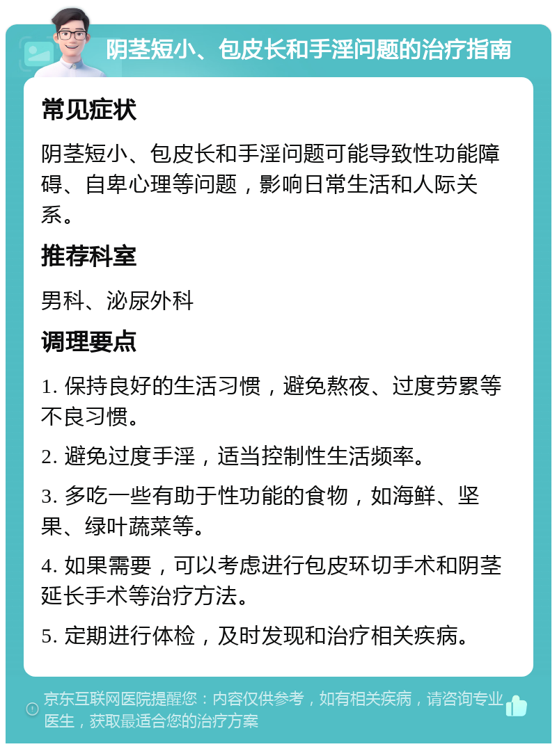 阴茎短小、包皮长和手淫问题的治疗指南 常见症状 阴茎短小、包皮长和手淫问题可能导致性功能障碍、自卑心理等问题，影响日常生活和人际关系。 推荐科室 男科、泌尿外科 调理要点 1. 保持良好的生活习惯，避免熬夜、过度劳累等不良习惯。 2. 避免过度手淫，适当控制性生活频率。 3. 多吃一些有助于性功能的食物，如海鲜、坚果、绿叶蔬菜等。 4. 如果需要，可以考虑进行包皮环切手术和阴茎延长手术等治疗方法。 5. 定期进行体检，及时发现和治疗相关疾病。