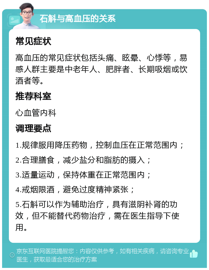 石斛与高血压的关系 常见症状 高血压的常见症状包括头痛、眩晕、心悸等，易感人群主要是中老年人、肥胖者、长期吸烟或饮酒者等。 推荐科室 心血管内科 调理要点 1.规律服用降压药物，控制血压在正常范围内； 2.合理膳食，减少盐分和脂肪的摄入； 3.适量运动，保持体重在正常范围内； 4.戒烟限酒，避免过度精神紧张； 5.石斛可以作为辅助治疗，具有滋阴补肾的功效，但不能替代药物治疗，需在医生指导下使用。