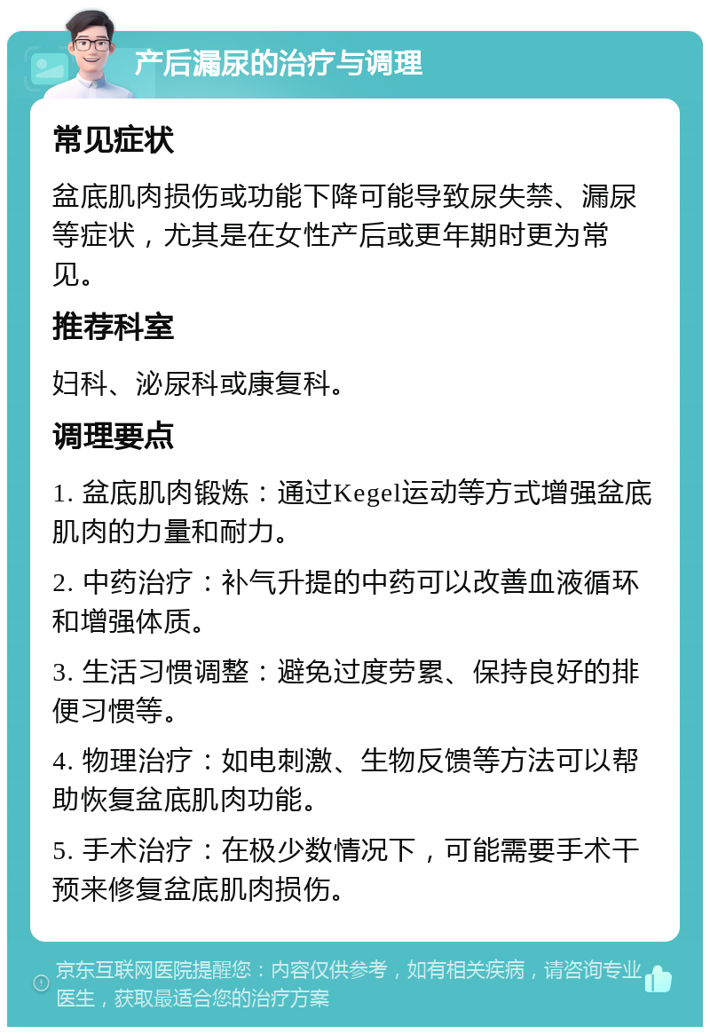 产后漏尿的治疗与调理 常见症状 盆底肌肉损伤或功能下降可能导致尿失禁、漏尿等症状，尤其是在女性产后或更年期时更为常见。 推荐科室 妇科、泌尿科或康复科。 调理要点 1. 盆底肌肉锻炼：通过Kegel运动等方式增强盆底肌肉的力量和耐力。 2. 中药治疗：补气升提的中药可以改善血液循环和增强体质。 3. 生活习惯调整：避免过度劳累、保持良好的排便习惯等。 4. 物理治疗：如电刺激、生物反馈等方法可以帮助恢复盆底肌肉功能。 5. 手术治疗：在极少数情况下，可能需要手术干预来修复盆底肌肉损伤。