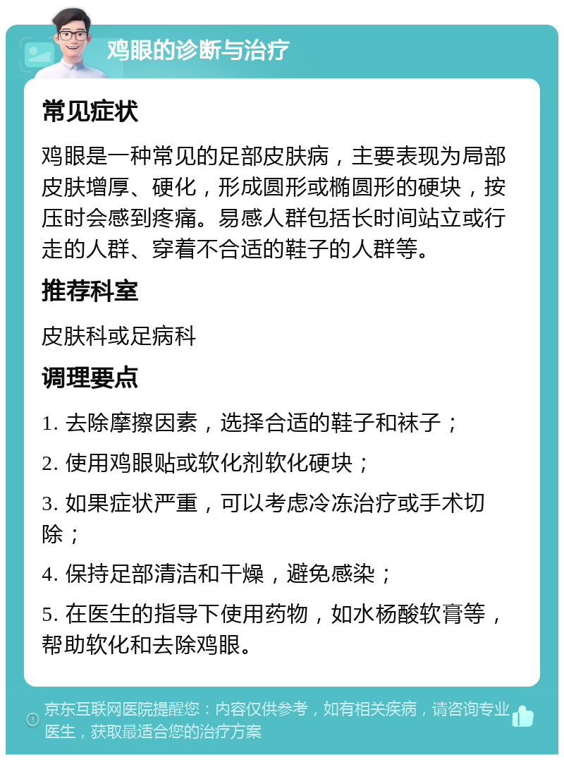 鸡眼的诊断与治疗 常见症状 鸡眼是一种常见的足部皮肤病，主要表现为局部皮肤增厚、硬化，形成圆形或椭圆形的硬块，按压时会感到疼痛。易感人群包括长时间站立或行走的人群、穿着不合适的鞋子的人群等。 推荐科室 皮肤科或足病科 调理要点 1. 去除摩擦因素，选择合适的鞋子和袜子； 2. 使用鸡眼贴或软化剂软化硬块； 3. 如果症状严重，可以考虑冷冻治疗或手术切除； 4. 保持足部清洁和干燥，避免感染； 5. 在医生的指导下使用药物，如水杨酸软膏等，帮助软化和去除鸡眼。