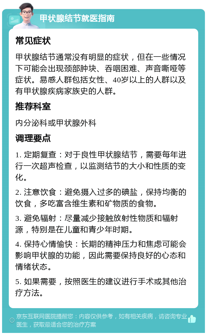 甲状腺结节就医指南 常见症状 甲状腺结节通常没有明显的症状，但在一些情况下可能会出现颈部肿块、吞咽困难、声音嘶哑等症状。易感人群包括女性、40岁以上的人群以及有甲状腺疾病家族史的人群。 推荐科室 内分泌科或甲状腺外科 调理要点 1. 定期复查：对于良性甲状腺结节，需要每年进行一次超声检查，以监测结节的大小和性质的变化。 2. 注意饮食：避免摄入过多的碘盐，保持均衡的饮食，多吃富含维生素和矿物质的食物。 3. 避免辐射：尽量减少接触放射性物质和辐射源，特别是在儿童和青少年时期。 4. 保持心情愉快：长期的精神压力和焦虑可能会影响甲状腺的功能，因此需要保持良好的心态和情绪状态。 5. 如果需要，按照医生的建议进行手术或其他治疗方法。