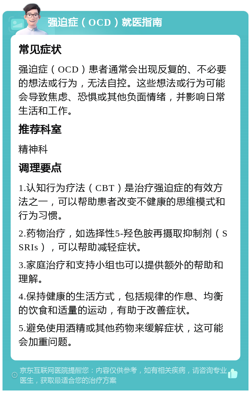 强迫症（OCD）就医指南 常见症状 强迫症（OCD）患者通常会出现反复的、不必要的想法或行为，无法自控。这些想法或行为可能会导致焦虑、恐惧或其他负面情绪，并影响日常生活和工作。 推荐科室 精神科 调理要点 1.认知行为疗法（CBT）是治疗强迫症的有效方法之一，可以帮助患者改变不健康的思维模式和行为习惯。 2.药物治疗，如选择性5-羟色胺再摄取抑制剂（SSRIs），可以帮助减轻症状。 3.家庭治疗和支持小组也可以提供额外的帮助和理解。 4.保持健康的生活方式，包括规律的作息、均衡的饮食和适量的运动，有助于改善症状。 5.避免使用酒精或其他药物来缓解症状，这可能会加重问题。