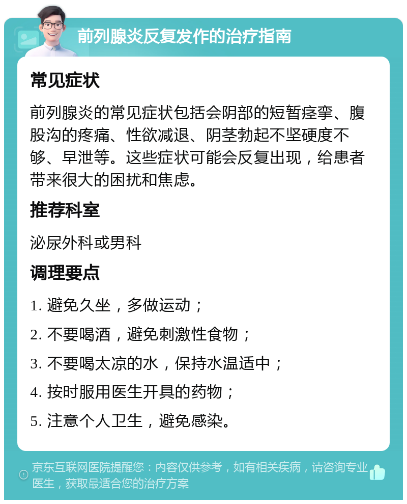 前列腺炎反复发作的治疗指南 常见症状 前列腺炎的常见症状包括会阴部的短暂痉挛、腹股沟的疼痛、性欲减退、阴茎勃起不坚硬度不够、早泄等。这些症状可能会反复出现，给患者带来很大的困扰和焦虑。 推荐科室 泌尿外科或男科 调理要点 1. 避免久坐，多做运动； 2. 不要喝酒，避免刺激性食物； 3. 不要喝太凉的水，保持水温适中； 4. 按时服用医生开具的药物； 5. 注意个人卫生，避免感染。