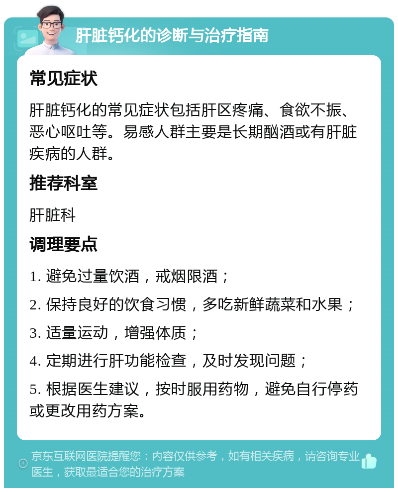 肝脏钙化的诊断与治疗指南 常见症状 肝脏钙化的常见症状包括肝区疼痛、食欲不振、恶心呕吐等。易感人群主要是长期酗酒或有肝脏疾病的人群。 推荐科室 肝脏科 调理要点 1. 避免过量饮酒，戒烟限酒； 2. 保持良好的饮食习惯，多吃新鲜蔬菜和水果； 3. 适量运动，增强体质； 4. 定期进行肝功能检查，及时发现问题； 5. 根据医生建议，按时服用药物，避免自行停药或更改用药方案。