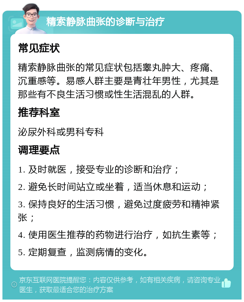 精索静脉曲张的诊断与治疗 常见症状 精索静脉曲张的常见症状包括睾丸肿大、疼痛、沉重感等。易感人群主要是青壮年男性，尤其是那些有不良生活习惯或性生活混乱的人群。 推荐科室 泌尿外科或男科专科 调理要点 1. 及时就医，接受专业的诊断和治疗； 2. 避免长时间站立或坐着，适当休息和运动； 3. 保持良好的生活习惯，避免过度疲劳和精神紧张； 4. 使用医生推荐的药物进行治疗，如抗生素等； 5. 定期复查，监测病情的变化。