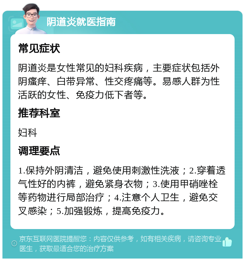 阴道炎就医指南 常见症状 阴道炎是女性常见的妇科疾病，主要症状包括外阴瘙痒、白带异常、性交疼痛等。易感人群为性活跃的女性、免疫力低下者等。 推荐科室 妇科 调理要点 1.保持外阴清洁，避免使用刺激性洗液；2.穿着透气性好的内裤，避免紧身衣物；3.使用甲硝唑栓等药物进行局部治疗；4.注意个人卫生，避免交叉感染；5.加强锻炼，提高免疫力。