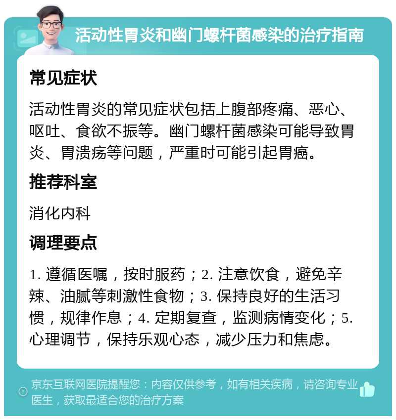 活动性胃炎和幽门螺杆菌感染的治疗指南 常见症状 活动性胃炎的常见症状包括上腹部疼痛、恶心、呕吐、食欲不振等。幽门螺杆菌感染可能导致胃炎、胃溃疡等问题，严重时可能引起胃癌。 推荐科室 消化内科 调理要点 1. 遵循医嘱，按时服药；2. 注意饮食，避免辛辣、油腻等刺激性食物；3. 保持良好的生活习惯，规律作息；4. 定期复查，监测病情变化；5. 心理调节，保持乐观心态，减少压力和焦虑。