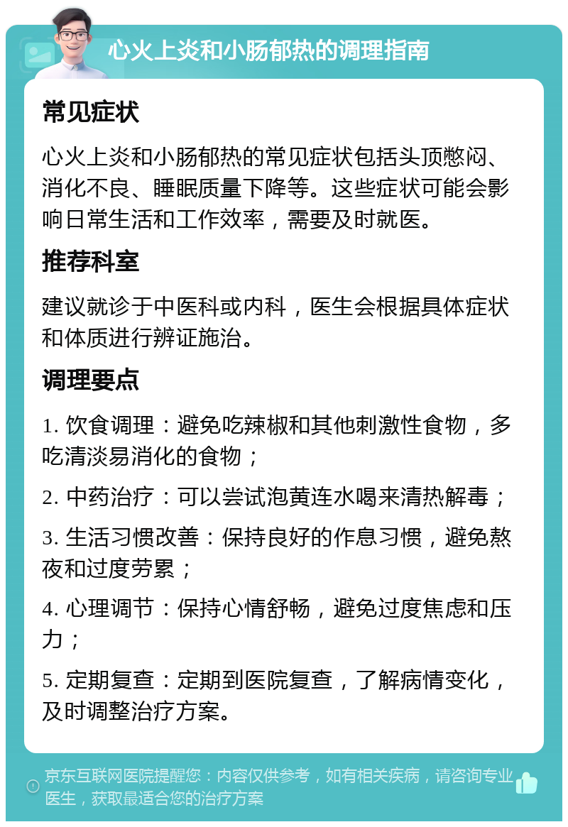 心火上炎和小肠郁热的调理指南 常见症状 心火上炎和小肠郁热的常见症状包括头顶憋闷、消化不良、睡眠质量下降等。这些症状可能会影响日常生活和工作效率，需要及时就医。 推荐科室 建议就诊于中医科或内科，医生会根据具体症状和体质进行辨证施治。 调理要点 1. 饮食调理：避免吃辣椒和其他刺激性食物，多吃清淡易消化的食物； 2. 中药治疗：可以尝试泡黄连水喝来清热解毒； 3. 生活习惯改善：保持良好的作息习惯，避免熬夜和过度劳累； 4. 心理调节：保持心情舒畅，避免过度焦虑和压力； 5. 定期复查：定期到医院复查，了解病情变化，及时调整治疗方案。