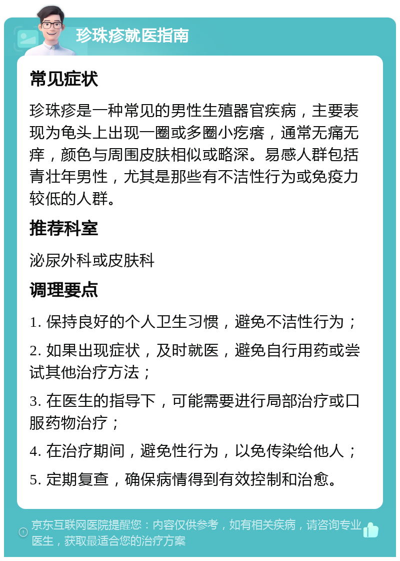 珍珠疹就医指南 常见症状 珍珠疹是一种常见的男性生殖器官疾病，主要表现为龟头上出现一圈或多圈小疙瘩，通常无痛无痒，颜色与周围皮肤相似或略深。易感人群包括青壮年男性，尤其是那些有不洁性行为或免疫力较低的人群。 推荐科室 泌尿外科或皮肤科 调理要点 1. 保持良好的个人卫生习惯，避免不洁性行为； 2. 如果出现症状，及时就医，避免自行用药或尝试其他治疗方法； 3. 在医生的指导下，可能需要进行局部治疗或口服药物治疗； 4. 在治疗期间，避免性行为，以免传染给他人； 5. 定期复查，确保病情得到有效控制和治愈。