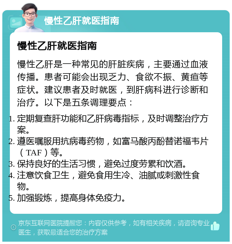 慢性乙肝就医指南 慢性乙肝就医指南 慢性乙肝是一种常见的肝脏疾病，主要通过血液传播。患者可能会出现乏力、食欲不振、黄疸等症状。建议患者及时就医，到肝病科进行诊断和治疗。以下是五条调理要点： 定期复查肝功能和乙肝病毒指标，及时调整治疗方案。 遵医嘱服用抗病毒药物，如富马酸丙酚替诺福韦片（TAF）等。 保持良好的生活习惯，避免过度劳累和饮酒。 注意饮食卫生，避免食用生冷、油腻或刺激性食物。 加强锻炼，提高身体免疫力。