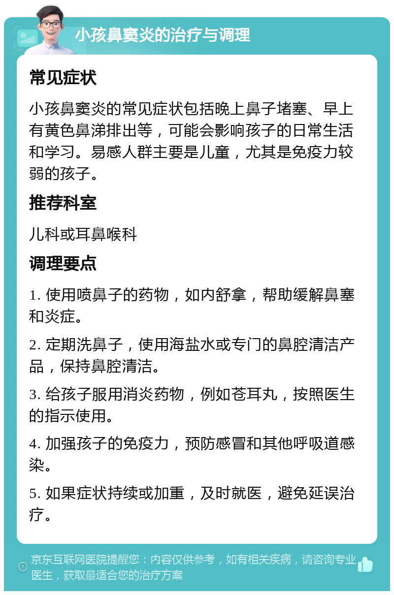 小孩鼻窦炎的治疗与调理 常见症状 小孩鼻窦炎的常见症状包括晚上鼻子堵塞、早上有黄色鼻涕排出等，可能会影响孩子的日常生活和学习。易感人群主要是儿童，尤其是免疫力较弱的孩子。 推荐科室 儿科或耳鼻喉科 调理要点 1. 使用喷鼻子的药物，如内舒拿，帮助缓解鼻塞和炎症。 2. 定期洗鼻子，使用海盐水或专门的鼻腔清洁产品，保持鼻腔清洁。 3. 给孩子服用消炎药物，例如苍耳丸，按照医生的指示使用。 4. 加强孩子的免疫力，预防感冒和其他呼吸道感染。 5. 如果症状持续或加重，及时就医，避免延误治疗。