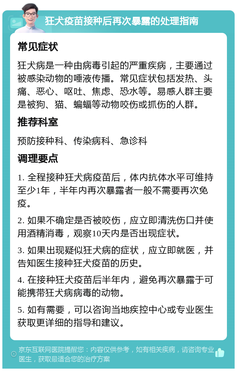 狂犬疫苗接种后再次暴露的处理指南 常见症状 狂犬病是一种由病毒引起的严重疾病，主要通过被感染动物的唾液传播。常见症状包括发热、头痛、恶心、呕吐、焦虑、恐水等。易感人群主要是被狗、猫、蝙蝠等动物咬伤或抓伤的人群。 推荐科室 预防接种科、传染病科、急诊科 调理要点 1. 全程接种狂犬病疫苗后，体内抗体水平可维持至少1年，半年内再次暴露者一般不需要再次免疫。 2. 如果不确定是否被咬伤，应立即清洗伤口并使用酒精消毒，观察10天内是否出现症状。 3. 如果出现疑似狂犬病的症状，应立即就医，并告知医生接种狂犬疫苗的历史。 4. 在接种狂犬疫苗后半年内，避免再次暴露于可能携带狂犬病病毒的动物。 5. 如有需要，可以咨询当地疾控中心或专业医生获取更详细的指导和建议。