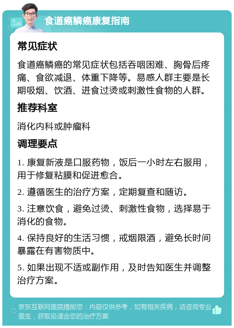 食道癌鳞癌康复指南 常见症状 食道癌鳞癌的常见症状包括吞咽困难、胸骨后疼痛、食欲减退、体重下降等。易感人群主要是长期吸烟、饮酒、进食过烫或刺激性食物的人群。 推荐科室 消化内科或肿瘤科 调理要点 1. 康复新液是口服药物，饭后一小时左右服用，用于修复粘膜和促进愈合。 2. 遵循医生的治疗方案，定期复查和随访。 3. 注意饮食，避免过烫、刺激性食物，选择易于消化的食物。 4. 保持良好的生活习惯，戒烟限酒，避免长时间暴露在有害物质中。 5. 如果出现不适或副作用，及时告知医生并调整治疗方案。