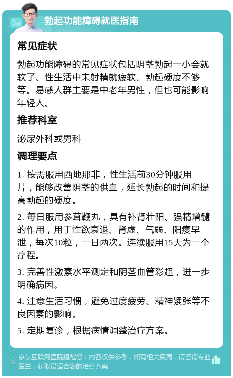 勃起功能障碍就医指南 常见症状 勃起功能障碍的常见症状包括阴茎勃起一小会就软了、性生活中未射精就疲软、勃起硬度不够等。易感人群主要是中老年男性，但也可能影响年轻人。 推荐科室 泌尿外科或男科 调理要点 1. 按需服用西地那非，性生活前30分钟服用一片，能够改善阴茎的供血，延长勃起的时间和提高勃起的硬度。 2. 每日服用参茸鞭丸，具有补肾壮阳、强精增髓的作用，用于性欲衰退、肾虚、气弱、阳痿早泄，每次10粒，一日两次。连续服用15天为一个疗程。 3. 完善性激素水平测定和阴茎血管彩超，进一步明确病因。 4. 注意生活习惯，避免过度疲劳、精神紧张等不良因素的影响。 5. 定期复诊，根据病情调整治疗方案。