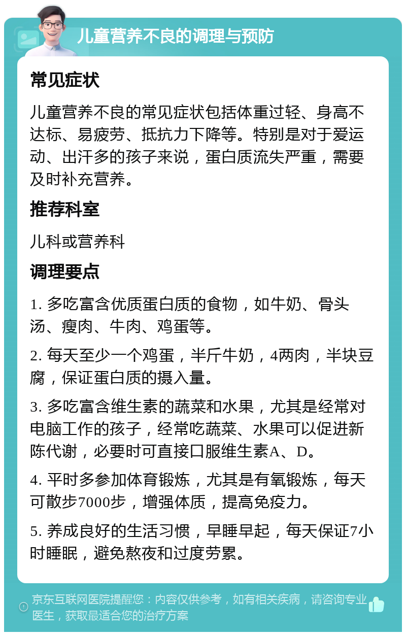 儿童营养不良的调理与预防 常见症状 儿童营养不良的常见症状包括体重过轻、身高不达标、易疲劳、抵抗力下降等。特别是对于爱运动、出汗多的孩子来说，蛋白质流失严重，需要及时补充营养。 推荐科室 儿科或营养科 调理要点 1. 多吃富含优质蛋白质的食物，如牛奶、骨头汤、瘦肉、牛肉、鸡蛋等。 2. 每天至少一个鸡蛋，半斤牛奶，4两肉，半块豆腐，保证蛋白质的摄入量。 3. 多吃富含维生素的蔬菜和水果，尤其是经常对电脑工作的孩子，经常吃蔬菜、水果可以促进新陈代谢，必要时可直接口服维生素A、D。 4. 平时多参加体育锻炼，尤其是有氧锻炼，每天可散步7000步，增强体质，提高免疫力。 5. 养成良好的生活习惯，早睡早起，每天保证7小时睡眠，避免熬夜和过度劳累。