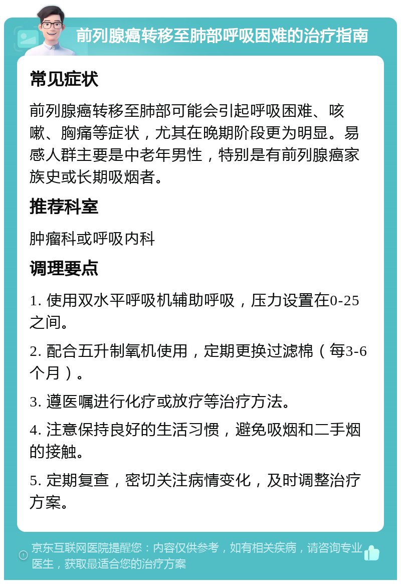 前列腺癌转移至肺部呼吸困难的治疗指南 常见症状 前列腺癌转移至肺部可能会引起呼吸困难、咳嗽、胸痛等症状，尤其在晚期阶段更为明显。易感人群主要是中老年男性，特别是有前列腺癌家族史或长期吸烟者。 推荐科室 肿瘤科或呼吸内科 调理要点 1. 使用双水平呼吸机辅助呼吸，压力设置在0-25之间。 2. 配合五升制氧机使用，定期更换过滤棉（每3-6个月）。 3. 遵医嘱进行化疗或放疗等治疗方法。 4. 注意保持良好的生活习惯，避免吸烟和二手烟的接触。 5. 定期复查，密切关注病情变化，及时调整治疗方案。