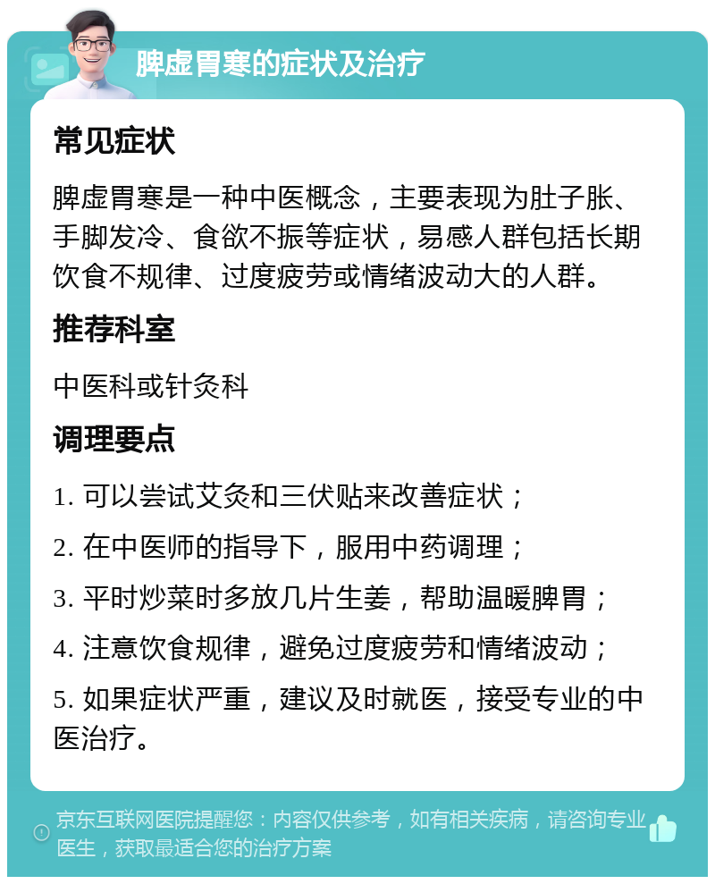 脾虚胃寒的症状及治疗 常见症状 脾虚胃寒是一种中医概念，主要表现为肚子胀、手脚发冷、食欲不振等症状，易感人群包括长期饮食不规律、过度疲劳或情绪波动大的人群。 推荐科室 中医科或针灸科 调理要点 1. 可以尝试艾灸和三伏贴来改善症状； 2. 在中医师的指导下，服用中药调理； 3. 平时炒菜时多放几片生姜，帮助温暖脾胃； 4. 注意饮食规律，避免过度疲劳和情绪波动； 5. 如果症状严重，建议及时就医，接受专业的中医治疗。