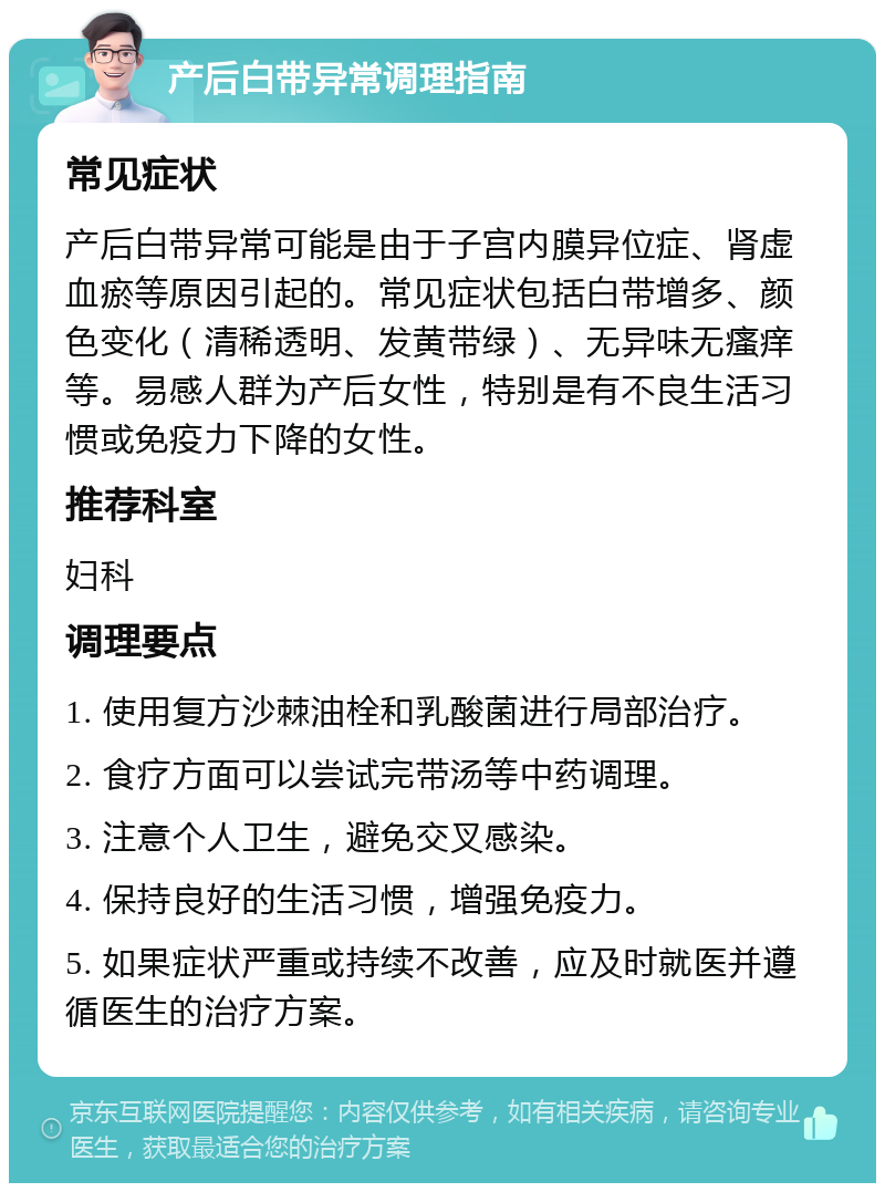 产后白带异常调理指南 常见症状 产后白带异常可能是由于子宫内膜异位症、肾虚血瘀等原因引起的。常见症状包括白带增多、颜色变化（清稀透明、发黄带绿）、无异味无瘙痒等。易感人群为产后女性，特别是有不良生活习惯或免疫力下降的女性。 推荐科室 妇科 调理要点 1. 使用复方沙棘油栓和乳酸菌进行局部治疗。 2. 食疗方面可以尝试完带汤等中药调理。 3. 注意个人卫生，避免交叉感染。 4. 保持良好的生活习惯，增强免疫力。 5. 如果症状严重或持续不改善，应及时就医并遵循医生的治疗方案。