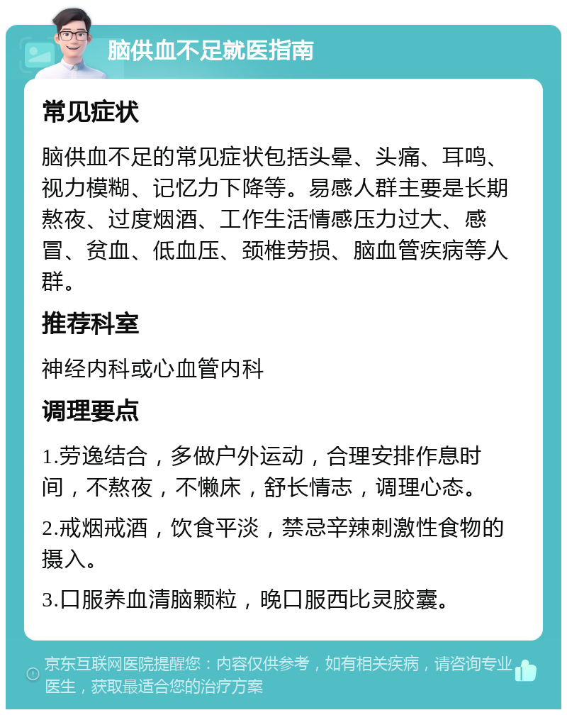 脑供血不足就医指南 常见症状 脑供血不足的常见症状包括头晕、头痛、耳鸣、视力模糊、记忆力下降等。易感人群主要是长期熬夜、过度烟酒、工作生活情感压力过大、感冒、贫血、低血压、颈椎劳损、脑血管疾病等人群。 推荐科室 神经内科或心血管内科 调理要点 1.劳逸结合，多做户外运动，合理安排作息时间，不熬夜，不懒床，舒长情志，调理心态。 2.戒烟戒酒，饮食平淡，禁忌辛辣刺激性食物的摄入。 3.口服养血清脑颗粒，晚口服西比灵胶囊。