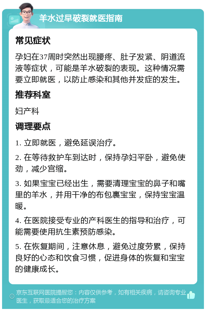 羊水过早破裂就医指南 常见症状 孕妇在37周时突然出现腰疼、肚子发紧、阴道流液等症状，可能是羊水破裂的表现。这种情况需要立即就医，以防止感染和其他并发症的发生。 推荐科室 妇产科 调理要点 1. 立即就医，避免延误治疗。 2. 在等待救护车到达时，保持孕妇平卧，避免使劲，减少宫缩。 3. 如果宝宝已经出生，需要清理宝宝的鼻子和嘴里的羊水，并用干净的布包裹宝宝，保持宝宝温暖。 4. 在医院接受专业的产科医生的指导和治疗，可能需要使用抗生素预防感染。 5. 在恢复期间，注意休息，避免过度劳累，保持良好的心态和饮食习惯，促进身体的恢复和宝宝的健康成长。