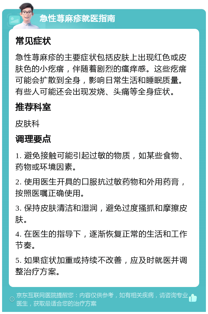 急性荨麻疹就医指南 常见症状 急性荨麻疹的主要症状包括皮肤上出现红色或皮肤色的小疙瘩，伴随着剧烈的瘙痒感。这些疙瘩可能会扩散到全身，影响日常生活和睡眠质量。有些人可能还会出现发烧、头痛等全身症状。 推荐科室 皮肤科 调理要点 1. 避免接触可能引起过敏的物质，如某些食物、药物或环境因素。 2. 使用医生开具的口服抗过敏药物和外用药膏，按照医嘱正确使用。 3. 保持皮肤清洁和湿润，避免过度搔抓和摩擦皮肤。 4. 在医生的指导下，逐渐恢复正常的生活和工作节奏。 5. 如果症状加重或持续不改善，应及时就医并调整治疗方案。