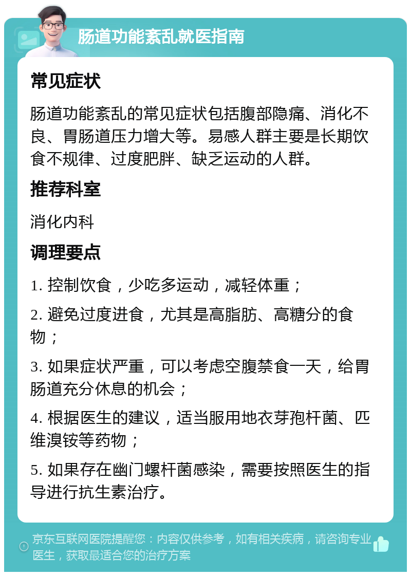 肠道功能紊乱就医指南 常见症状 肠道功能紊乱的常见症状包括腹部隐痛、消化不良、胃肠道压力增大等。易感人群主要是长期饮食不规律、过度肥胖、缺乏运动的人群。 推荐科室 消化内科 调理要点 1. 控制饮食，少吃多运动，减轻体重； 2. 避免过度进食，尤其是高脂肪、高糖分的食物； 3. 如果症状严重，可以考虑空腹禁食一天，给胃肠道充分休息的机会； 4. 根据医生的建议，适当服用地衣芽孢杆菌、匹维溴铵等药物； 5. 如果存在幽门螺杆菌感染，需要按照医生的指导进行抗生素治疗。