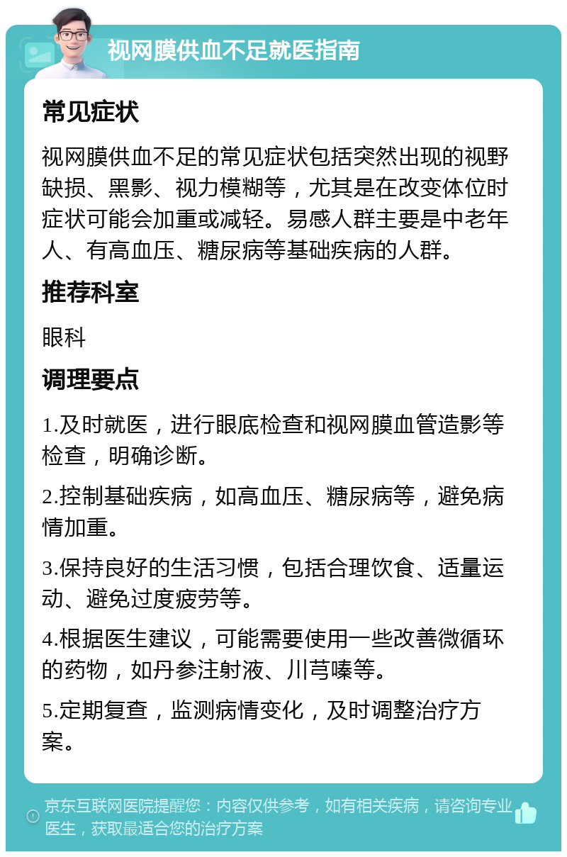 视网膜供血不足就医指南 常见症状 视网膜供血不足的常见症状包括突然出现的视野缺损、黑影、视力模糊等，尤其是在改变体位时症状可能会加重或减轻。易感人群主要是中老年人、有高血压、糖尿病等基础疾病的人群。 推荐科室 眼科 调理要点 1.及时就医，进行眼底检查和视网膜血管造影等检查，明确诊断。 2.控制基础疾病，如高血压、糖尿病等，避免病情加重。 3.保持良好的生活习惯，包括合理饮食、适量运动、避免过度疲劳等。 4.根据医生建议，可能需要使用一些改善微循环的药物，如丹参注射液、川芎嗪等。 5.定期复查，监测病情变化，及时调整治疗方案。