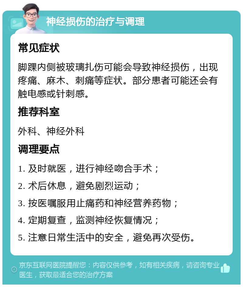 神经损伤的治疗与调理 常见症状 脚踝内侧被玻璃扎伤可能会导致神经损伤，出现疼痛、麻木、刺痛等症状。部分患者可能还会有触电感或针刺感。 推荐科室 外科、神经外科 调理要点 1. 及时就医，进行神经吻合手术； 2. 术后休息，避免剧烈运动； 3. 按医嘱服用止痛药和神经营养药物； 4. 定期复查，监测神经恢复情况； 5. 注意日常生活中的安全，避免再次受伤。