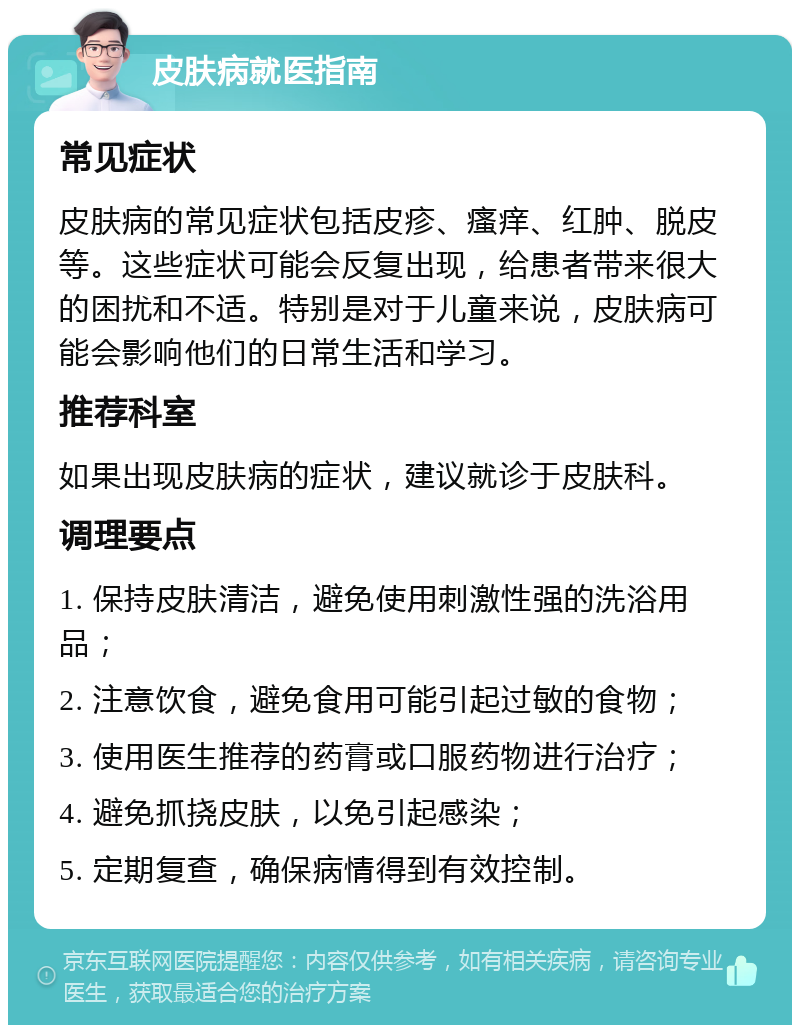 皮肤病就医指南 常见症状 皮肤病的常见症状包括皮疹、瘙痒、红肿、脱皮等。这些症状可能会反复出现，给患者带来很大的困扰和不适。特别是对于儿童来说，皮肤病可能会影响他们的日常生活和学习。 推荐科室 如果出现皮肤病的症状，建议就诊于皮肤科。 调理要点 1. 保持皮肤清洁，避免使用刺激性强的洗浴用品； 2. 注意饮食，避免食用可能引起过敏的食物； 3. 使用医生推荐的药膏或口服药物进行治疗； 4. 避免抓挠皮肤，以免引起感染； 5. 定期复查，确保病情得到有效控制。