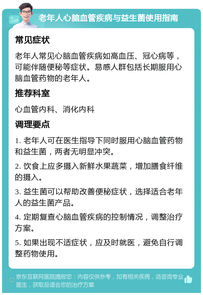 老年人心脑血管疾病与益生菌使用指南 常见症状 老年人常见心脑血管疾病如高血压、冠心病等，可能伴随便秘等症状。易感人群包括长期服用心脑血管药物的老年人。 推荐科室 心血管内科、消化内科 调理要点 1. 老年人可在医生指导下同时服用心脑血管药物和益生菌，两者无明显冲突。 2. 饮食上应多摄入新鲜水果蔬菜，增加膳食纤维的摄入。 3. 益生菌可以帮助改善便秘症状，选择适合老年人的益生菌产品。 4. 定期复查心脑血管疾病的控制情况，调整治疗方案。 5. 如果出现不适症状，应及时就医，避免自行调整药物使用。