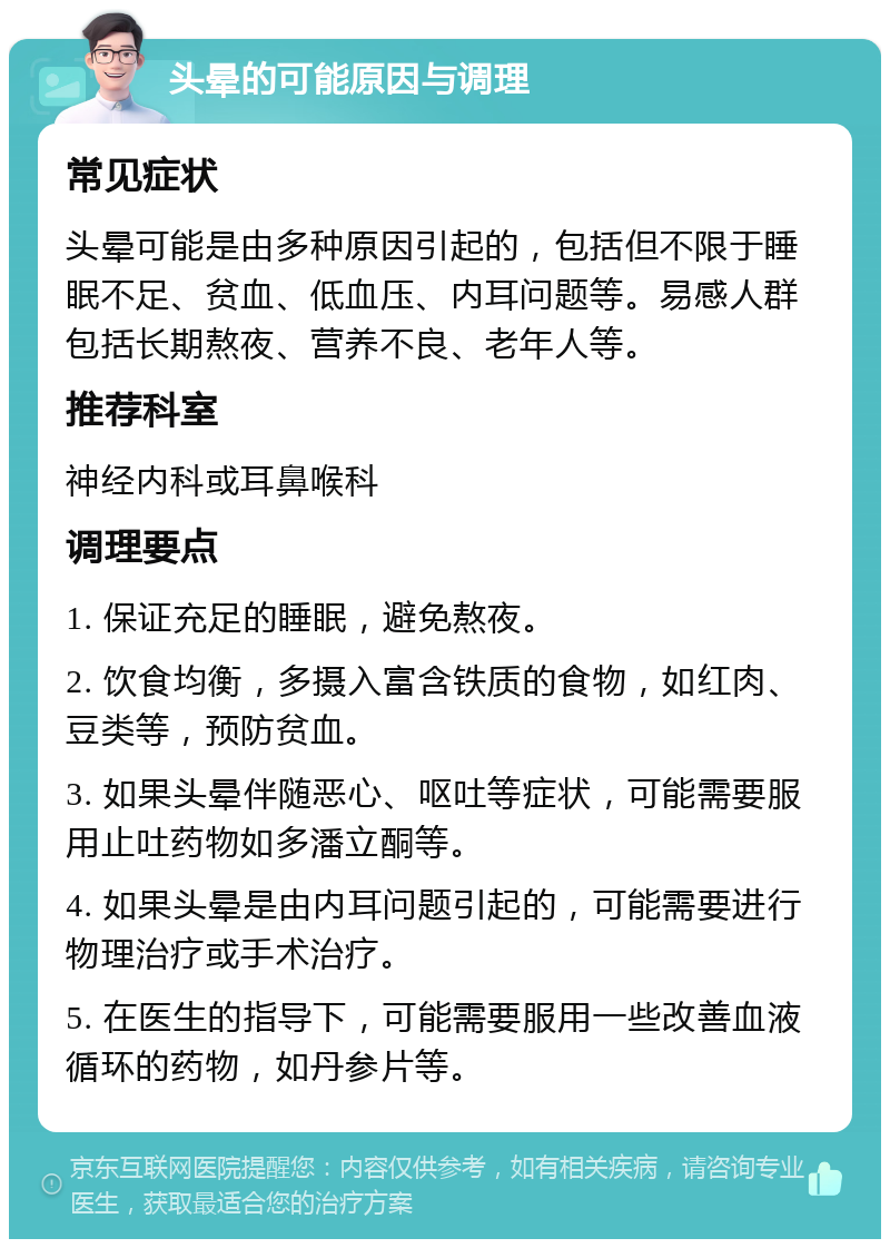 头晕的可能原因与调理 常见症状 头晕可能是由多种原因引起的，包括但不限于睡眠不足、贫血、低血压、内耳问题等。易感人群包括长期熬夜、营养不良、老年人等。 推荐科室 神经内科或耳鼻喉科 调理要点 1. 保证充足的睡眠，避免熬夜。 2. 饮食均衡，多摄入富含铁质的食物，如红肉、豆类等，预防贫血。 3. 如果头晕伴随恶心、呕吐等症状，可能需要服用止吐药物如多潘立酮等。 4. 如果头晕是由内耳问题引起的，可能需要进行物理治疗或手术治疗。 5. 在医生的指导下，可能需要服用一些改善血液循环的药物，如丹参片等。