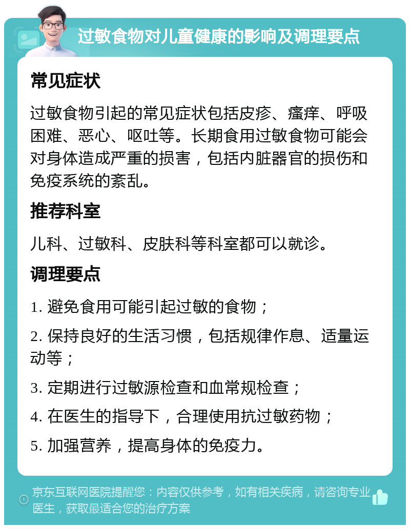 过敏食物对儿童健康的影响及调理要点 常见症状 过敏食物引起的常见症状包括皮疹、瘙痒、呼吸困难、恶心、呕吐等。长期食用过敏食物可能会对身体造成严重的损害，包括内脏器官的损伤和免疫系统的紊乱。 推荐科室 儿科、过敏科、皮肤科等科室都可以就诊。 调理要点 1. 避免食用可能引起过敏的食物； 2. 保持良好的生活习惯，包括规律作息、适量运动等； 3. 定期进行过敏源检查和血常规检查； 4. 在医生的指导下，合理使用抗过敏药物； 5. 加强营养，提高身体的免疫力。