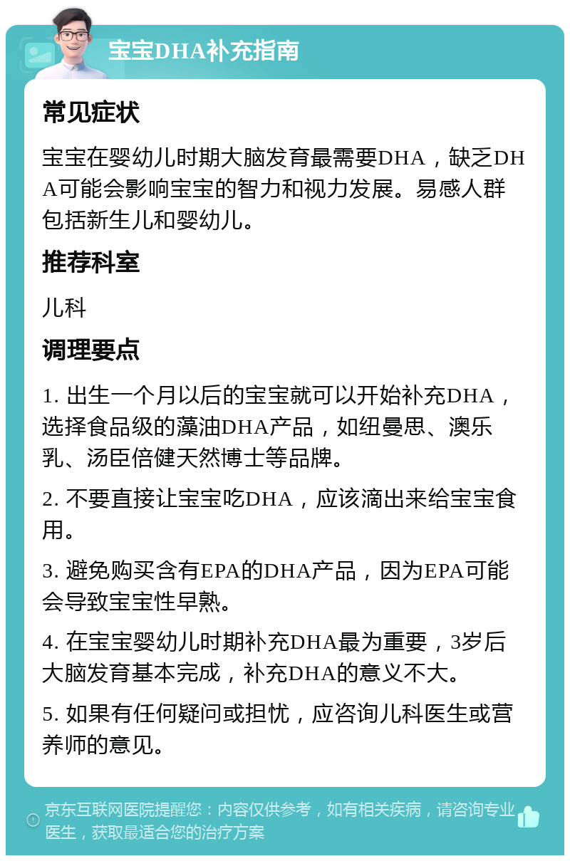 宝宝DHA补充指南 常见症状 宝宝在婴幼儿时期大脑发育最需要DHA，缺乏DHA可能会影响宝宝的智力和视力发展。易感人群包括新生儿和婴幼儿。 推荐科室 儿科 调理要点 1. 出生一个月以后的宝宝就可以开始补充DHA，选择食品级的藻油DHA产品，如纽曼思、澳乐乳、汤臣倍健天然博士等品牌。 2. 不要直接让宝宝吃DHA，应该滴出来给宝宝食用。 3. 避免购买含有EPA的DHA产品，因为EPA可能会导致宝宝性早熟。 4. 在宝宝婴幼儿时期补充DHA最为重要，3岁后大脑发育基本完成，补充DHA的意义不大。 5. 如果有任何疑问或担忧，应咨询儿科医生或营养师的意见。