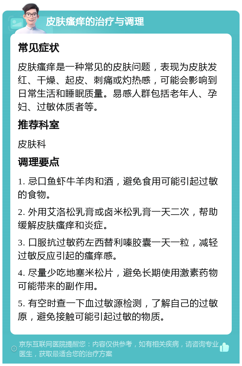 皮肤瘙痒的治疗与调理 常见症状 皮肤瘙痒是一种常见的皮肤问题，表现为皮肤发红、干燥、起皮、刺痛或灼热感，可能会影响到日常生活和睡眠质量。易感人群包括老年人、孕妇、过敏体质者等。 推荐科室 皮肤科 调理要点 1. 忌口鱼虾牛羊肉和酒，避免食用可能引起过敏的食物。 2. 外用艾洛松乳膏或卤米松乳膏一天二次，帮助缓解皮肤瘙痒和炎症。 3. 口服抗过敏药左西替利嗪胶囊一天一粒，减轻过敏反应引起的瘙痒感。 4. 尽量少吃地塞米松片，避免长期使用激素药物可能带来的副作用。 5. 有空时查一下血过敏源检测，了解自己的过敏原，避免接触可能引起过敏的物质。