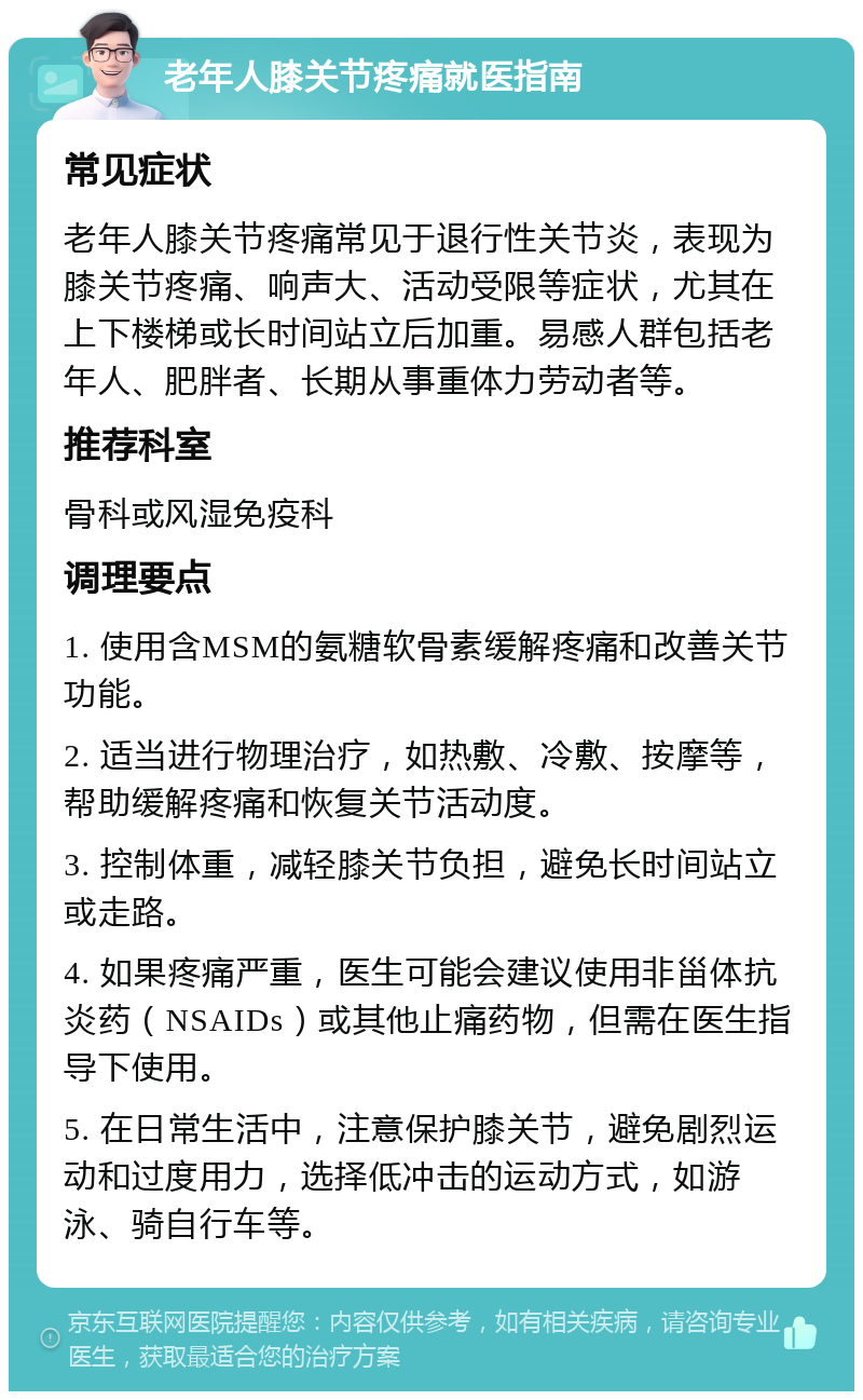 老年人膝关节疼痛就医指南 常见症状 老年人膝关节疼痛常见于退行性关节炎，表现为膝关节疼痛、响声大、活动受限等症状，尤其在上下楼梯或长时间站立后加重。易感人群包括老年人、肥胖者、长期从事重体力劳动者等。 推荐科室 骨科或风湿免疫科 调理要点 1. 使用含MSM的氨糖软骨素缓解疼痛和改善关节功能。 2. 适当进行物理治疗，如热敷、冷敷、按摩等，帮助缓解疼痛和恢复关节活动度。 3. 控制体重，减轻膝关节负担，避免长时间站立或走路。 4. 如果疼痛严重，医生可能会建议使用非甾体抗炎药（NSAIDs）或其他止痛药物，但需在医生指导下使用。 5. 在日常生活中，注意保护膝关节，避免剧烈运动和过度用力，选择低冲击的运动方式，如游泳、骑自行车等。