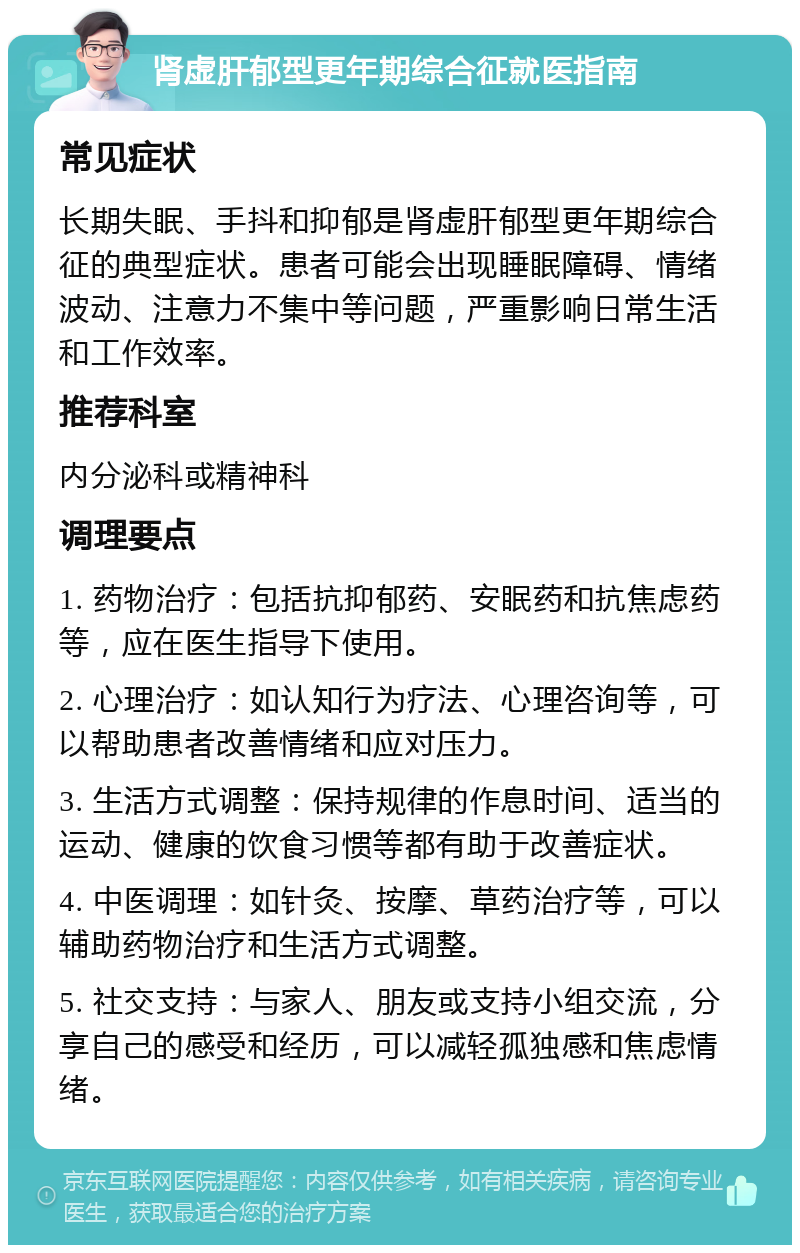 肾虚肝郁型更年期综合征就医指南 常见症状 长期失眠、手抖和抑郁是肾虚肝郁型更年期综合征的典型症状。患者可能会出现睡眠障碍、情绪波动、注意力不集中等问题，严重影响日常生活和工作效率。 推荐科室 内分泌科或精神科 调理要点 1. 药物治疗：包括抗抑郁药、安眠药和抗焦虑药等，应在医生指导下使用。 2. 心理治疗：如认知行为疗法、心理咨询等，可以帮助患者改善情绪和应对压力。 3. 生活方式调整：保持规律的作息时间、适当的运动、健康的饮食习惯等都有助于改善症状。 4. 中医调理：如针灸、按摩、草药治疗等，可以辅助药物治疗和生活方式调整。 5. 社交支持：与家人、朋友或支持小组交流，分享自己的感受和经历，可以减轻孤独感和焦虑情绪。