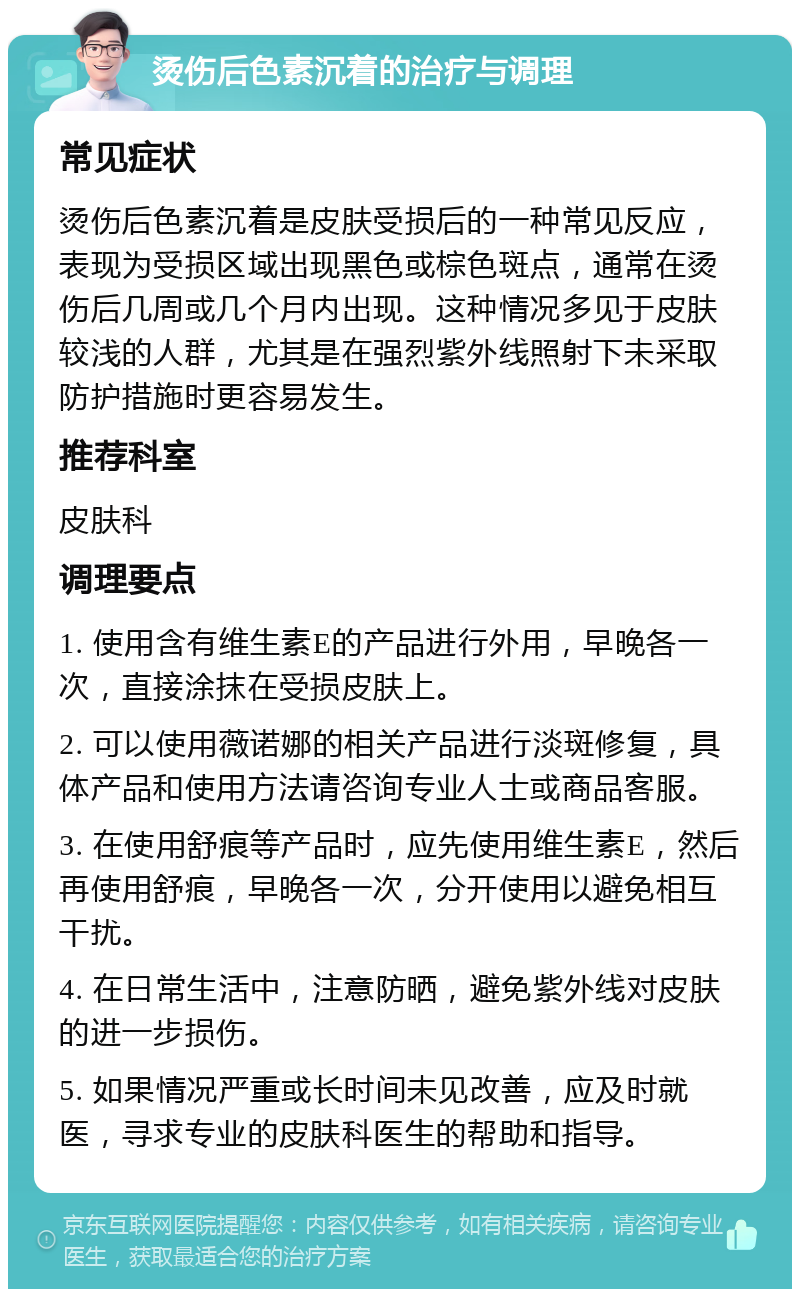 烫伤后色素沉着的治疗与调理 常见症状 烫伤后色素沉着是皮肤受损后的一种常见反应，表现为受损区域出现黑色或棕色斑点，通常在烫伤后几周或几个月内出现。这种情况多见于皮肤较浅的人群，尤其是在强烈紫外线照射下未采取防护措施时更容易发生。 推荐科室 皮肤科 调理要点 1. 使用含有维生素E的产品进行外用，早晚各一次，直接涂抹在受损皮肤上。 2. 可以使用薇诺娜的相关产品进行淡斑修复，具体产品和使用方法请咨询专业人士或商品客服。 3. 在使用舒痕等产品时，应先使用维生素E，然后再使用舒痕，早晚各一次，分开使用以避免相互干扰。 4. 在日常生活中，注意防晒，避免紫外线对皮肤的进一步损伤。 5. 如果情况严重或长时间未见改善，应及时就医，寻求专业的皮肤科医生的帮助和指导。