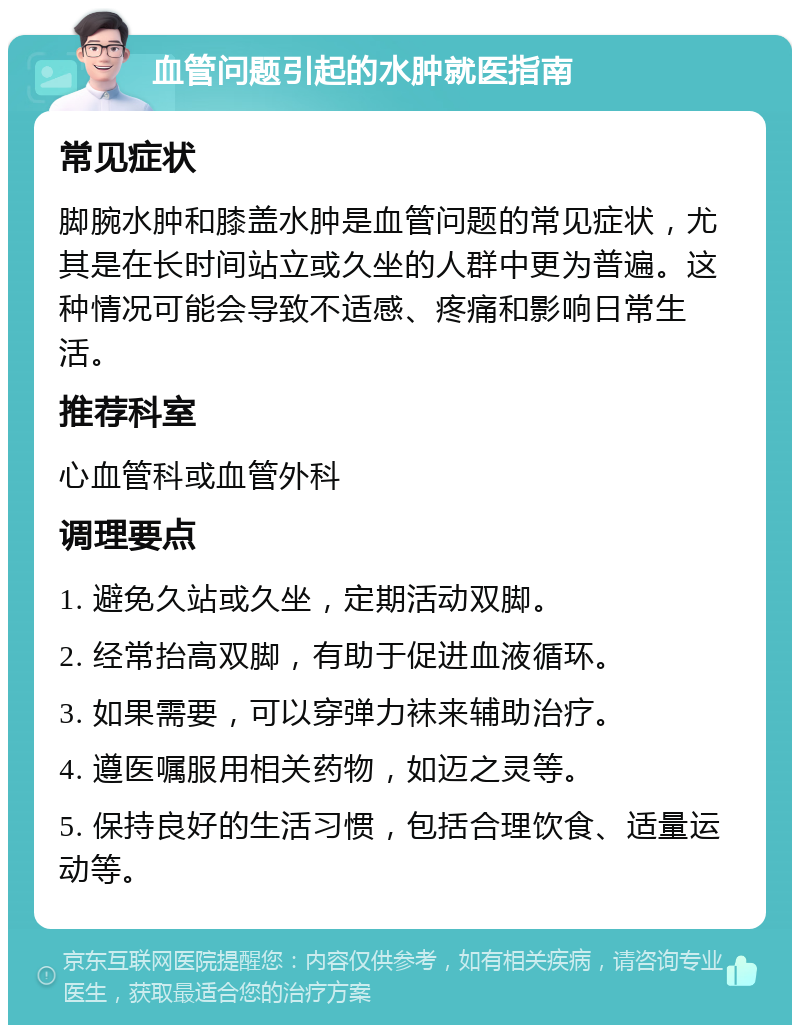 血管问题引起的水肿就医指南 常见症状 脚腕水肿和膝盖水肿是血管问题的常见症状，尤其是在长时间站立或久坐的人群中更为普遍。这种情况可能会导致不适感、疼痛和影响日常生活。 推荐科室 心血管科或血管外科 调理要点 1. 避免久站或久坐，定期活动双脚。 2. 经常抬高双脚，有助于促进血液循环。 3. 如果需要，可以穿弹力袜来辅助治疗。 4. 遵医嘱服用相关药物，如迈之灵等。 5. 保持良好的生活习惯，包括合理饮食、适量运动等。