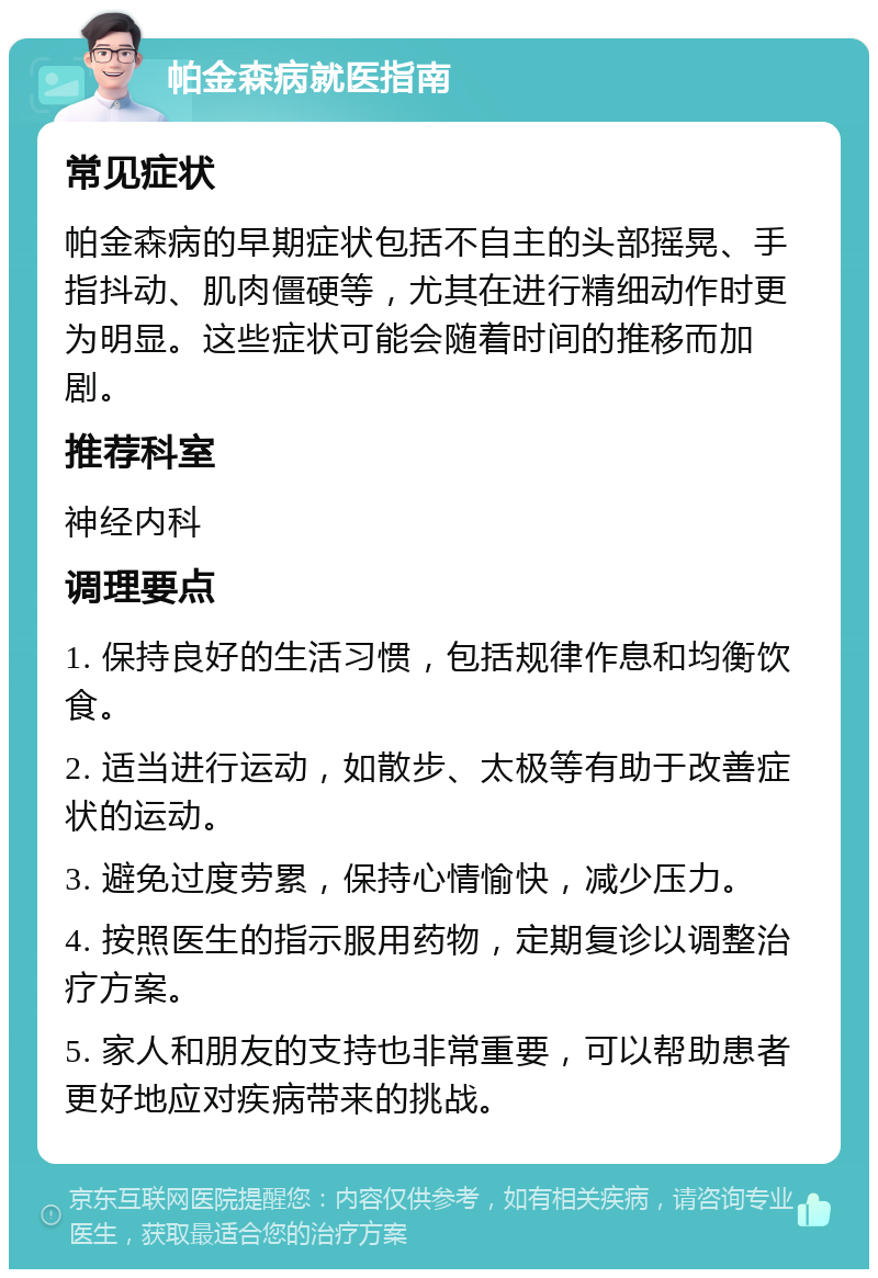 帕金森病就医指南 常见症状 帕金森病的早期症状包括不自主的头部摇晃、手指抖动、肌肉僵硬等，尤其在进行精细动作时更为明显。这些症状可能会随着时间的推移而加剧。 推荐科室 神经内科 调理要点 1. 保持良好的生活习惯，包括规律作息和均衡饮食。 2. 适当进行运动，如散步、太极等有助于改善症状的运动。 3. 避免过度劳累，保持心情愉快，减少压力。 4. 按照医生的指示服用药物，定期复诊以调整治疗方案。 5. 家人和朋友的支持也非常重要，可以帮助患者更好地应对疾病带来的挑战。