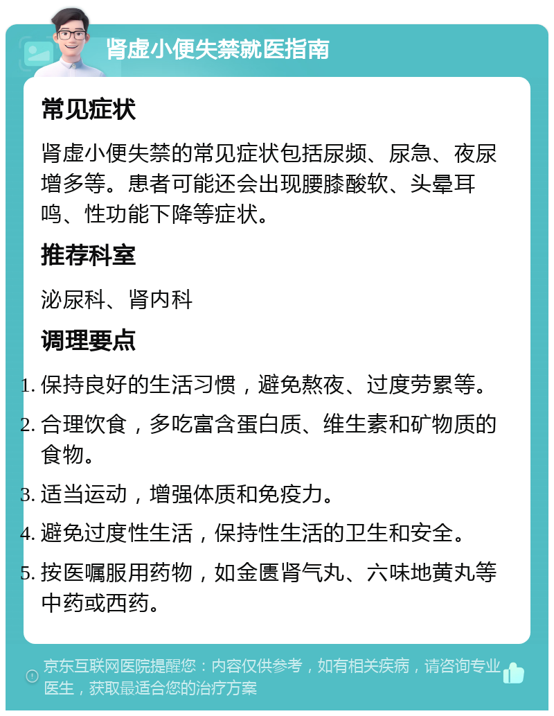 肾虚小便失禁就医指南 常见症状 肾虚小便失禁的常见症状包括尿频、尿急、夜尿增多等。患者可能还会出现腰膝酸软、头晕耳鸣、性功能下降等症状。 推荐科室 泌尿科、肾内科 调理要点 保持良好的生活习惯，避免熬夜、过度劳累等。 合理饮食，多吃富含蛋白质、维生素和矿物质的食物。 适当运动，增强体质和免疫力。 避免过度性生活，保持性生活的卫生和安全。 按医嘱服用药物，如金匮肾气丸、六味地黄丸等中药或西药。