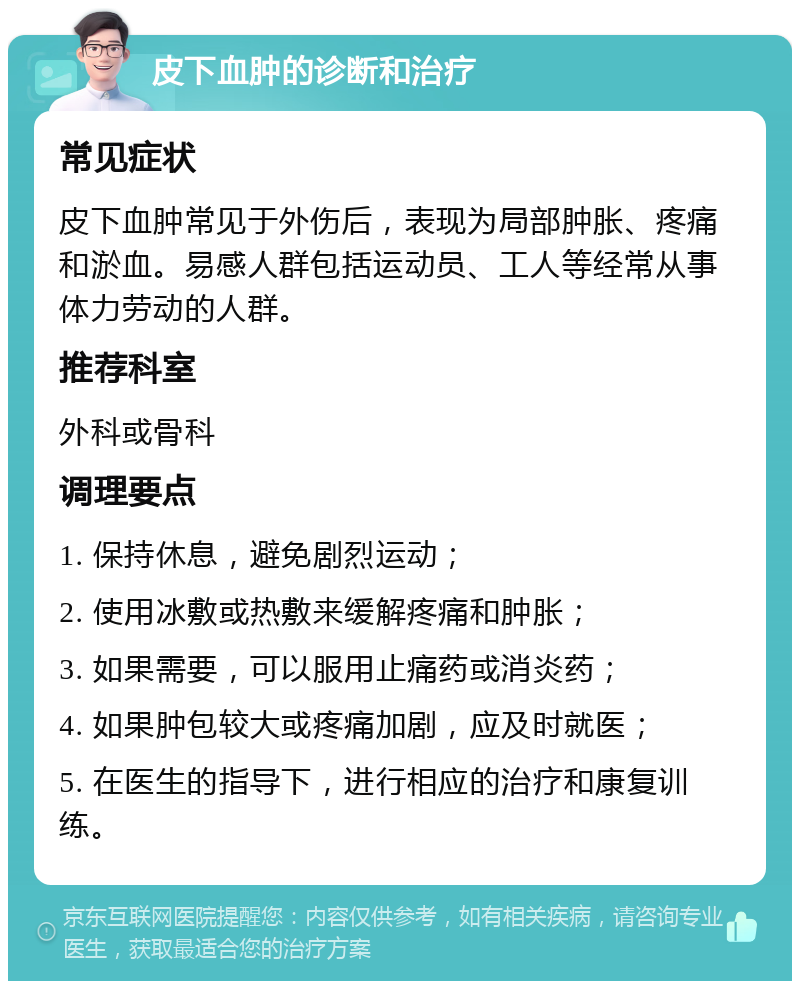 皮下血肿的诊断和治疗 常见症状 皮下血肿常见于外伤后，表现为局部肿胀、疼痛和淤血。易感人群包括运动员、工人等经常从事体力劳动的人群。 推荐科室 外科或骨科 调理要点 1. 保持休息，避免剧烈运动； 2. 使用冰敷或热敷来缓解疼痛和肿胀； 3. 如果需要，可以服用止痛药或消炎药； 4. 如果肿包较大或疼痛加剧，应及时就医； 5. 在医生的指导下，进行相应的治疗和康复训练。