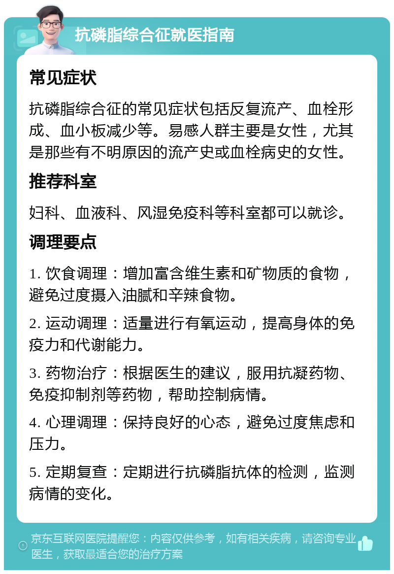 抗磷脂综合征就医指南 常见症状 抗磷脂综合征的常见症状包括反复流产、血栓形成、血小板减少等。易感人群主要是女性，尤其是那些有不明原因的流产史或血栓病史的女性。 推荐科室 妇科、血液科、风湿免疫科等科室都可以就诊。 调理要点 1. 饮食调理：增加富含维生素和矿物质的食物，避免过度摄入油腻和辛辣食物。 2. 运动调理：适量进行有氧运动，提高身体的免疫力和代谢能力。 3. 药物治疗：根据医生的建议，服用抗凝药物、免疫抑制剂等药物，帮助控制病情。 4. 心理调理：保持良好的心态，避免过度焦虑和压力。 5. 定期复查：定期进行抗磷脂抗体的检测，监测病情的变化。