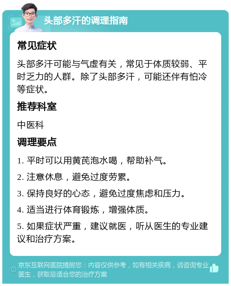 头部多汗的调理指南 常见症状 头部多汗可能与气虚有关，常见于体质较弱、平时乏力的人群。除了头部多汗，可能还伴有怕冷等症状。 推荐科室 中医科 调理要点 1. 平时可以用黄芪泡水喝，帮助补气。 2. 注意休息，避免过度劳累。 3. 保持良好的心态，避免过度焦虑和压力。 4. 适当进行体育锻炼，增强体质。 5. 如果症状严重，建议就医，听从医生的专业建议和治疗方案。