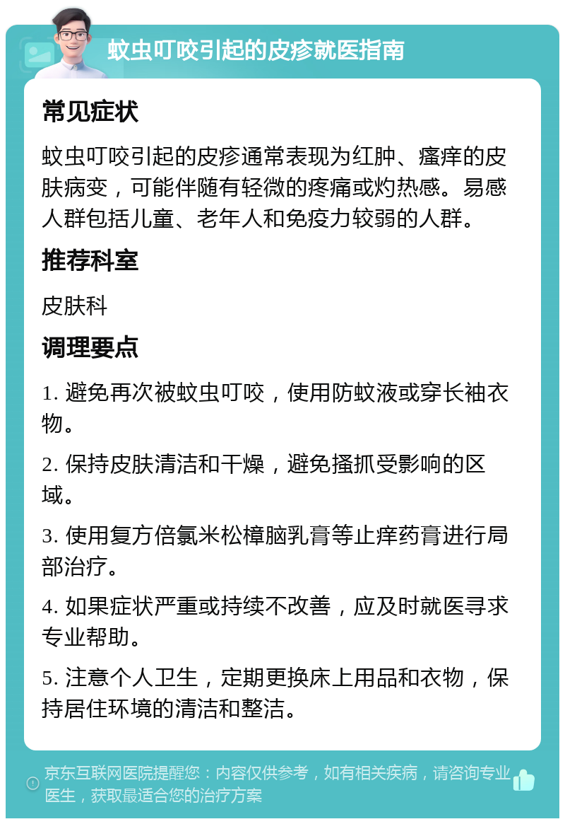 蚊虫叮咬引起的皮疹就医指南 常见症状 蚊虫叮咬引起的皮疹通常表现为红肿、瘙痒的皮肤病变，可能伴随有轻微的疼痛或灼热感。易感人群包括儿童、老年人和免疫力较弱的人群。 推荐科室 皮肤科 调理要点 1. 避免再次被蚊虫叮咬，使用防蚊液或穿长袖衣物。 2. 保持皮肤清洁和干燥，避免搔抓受影响的区域。 3. 使用复方倍氯米松樟脑乳膏等止痒药膏进行局部治疗。 4. 如果症状严重或持续不改善，应及时就医寻求专业帮助。 5. 注意个人卫生，定期更换床上用品和衣物，保持居住环境的清洁和整洁。