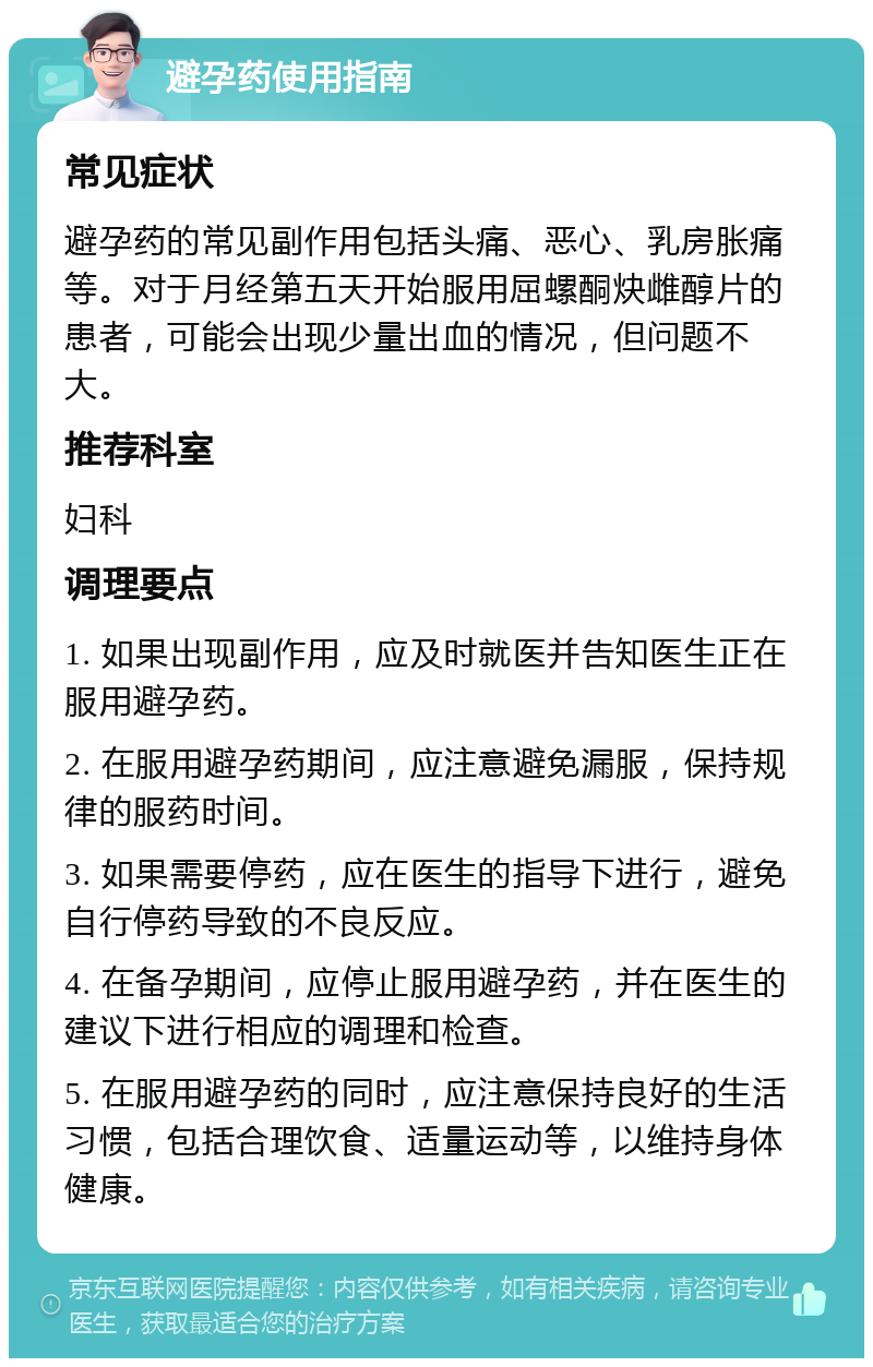 避孕药使用指南 常见症状 避孕药的常见副作用包括头痛、恶心、乳房胀痛等。对于月经第五天开始服用屈螺酮炔雌醇片的患者，可能会出现少量出血的情况，但问题不大。 推荐科室 妇科 调理要点 1. 如果出现副作用，应及时就医并告知医生正在服用避孕药。 2. 在服用避孕药期间，应注意避免漏服，保持规律的服药时间。 3. 如果需要停药，应在医生的指导下进行，避免自行停药导致的不良反应。 4. 在备孕期间，应停止服用避孕药，并在医生的建议下进行相应的调理和检查。 5. 在服用避孕药的同时，应注意保持良好的生活习惯，包括合理饮食、适量运动等，以维持身体健康。